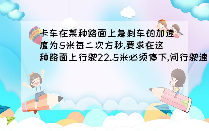 卡车在某种路面上急刹车的加速度为5米每二次方秒,要求在这种路面上行驶22.5米必须停下,问行驶速度最大多