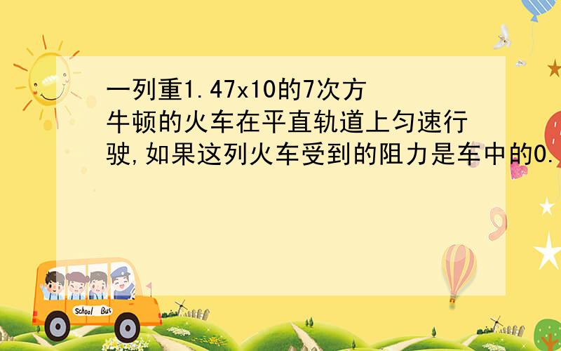 一列重1.47x10的7次方牛顿的火车在平直轨道上匀速行驶,如果这列火车受到的阻力是车中的0.02倍 求牵引力