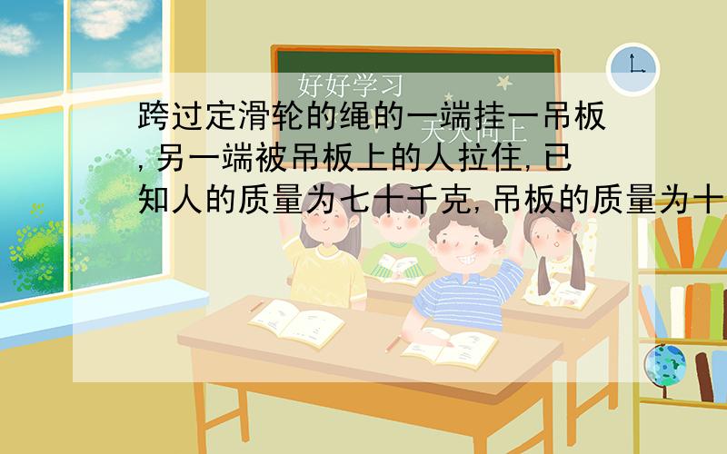 跨过定滑轮的绳的一端挂一吊板,另一端被吊板上的人拉住,已知人的质量为七十千克,吊板的质量为十千克...跨过定滑轮的绳的一端挂一吊板,另一端被吊板上的人拉住,已知人的质量为七十千