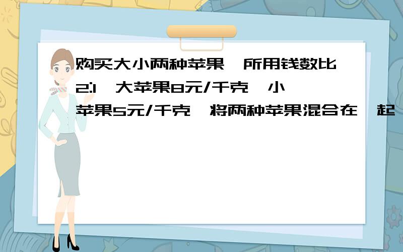 购买大小两种苹果,所用钱数比2:1,大苹果8元/千克,小苹果5元/千克,将两种苹果混合在一起,平均每千克多少元?