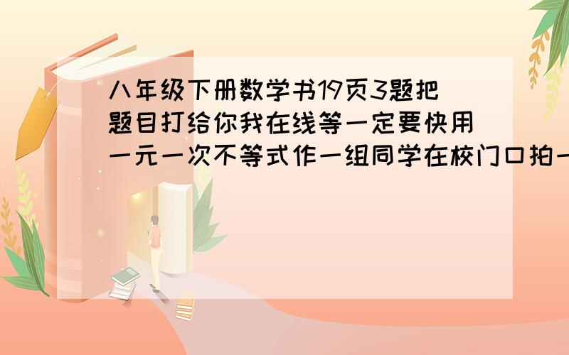 八年级下册数学书19页3题把题目打给你我在线等一定要快用一元一次不等式作一组同学在校门口拍一张合影,已知冲一张底片需要0.6元,洗一张照片需要0.4元,每人都得到一张照片,每人平均分摊