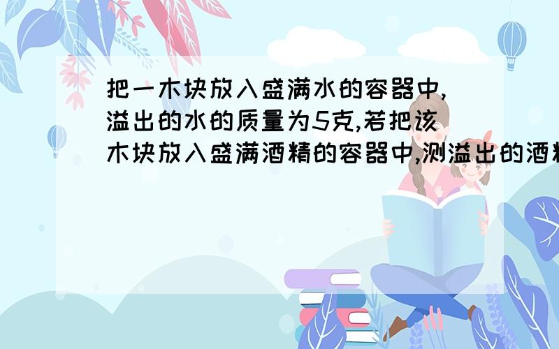 把一木块放入盛满水的容器中,溢出的水的质量为5克,若把该木块放入盛满酒精的容器中,测溢出的酒精的质量为--------（木块的密度为0.7×10³千克／米³,酒精的密度为0.8×10³千克／米&