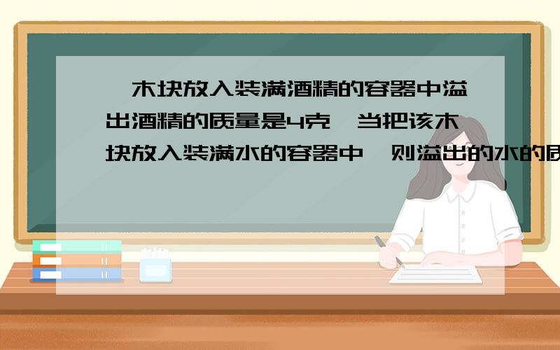 一木块放入装满酒精的容器中溢出酒精的质量是4克,当把该木块放入装满水的容器中,则溢出的水的质量是＿＿木块(密度为0.6×1000千克/立方米)