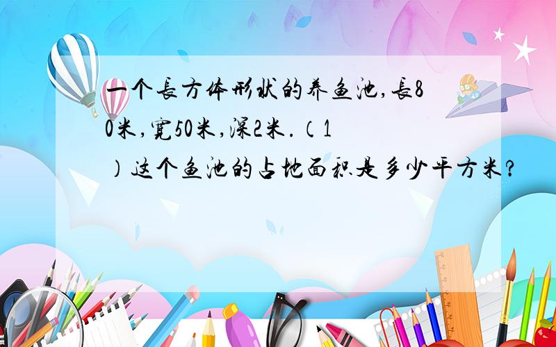 一个长方体形状的养鱼池,长80米,宽50米,深2米.（1）这个鱼池的占地面积是多少平方米?