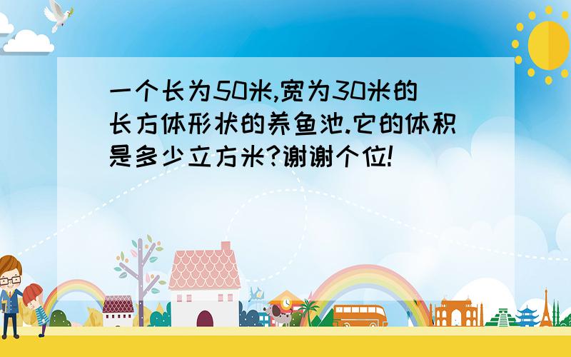 一个长为50米,宽为30米的长方体形状的养鱼池.它的体积是多少立方米?谢谢个位!