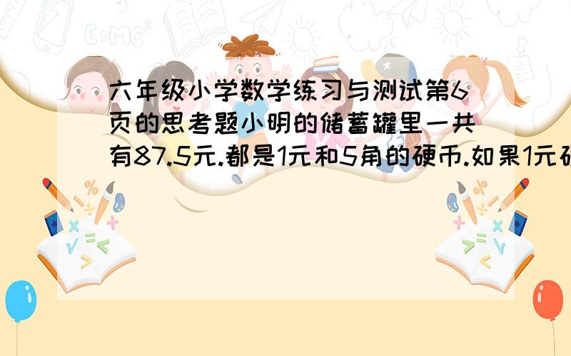 六年级小学数学练习与测试第6页的思考题小明的储蓄罐里一共有87.5元.都是1元和5角的硬币.如果1元硬币的枚数是5角硬币的3倍.1元和5角各有多少枚?（用方程解答）我明天就要交啦 谁知道