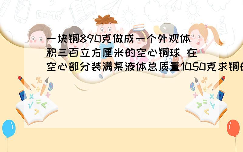 一块铜890克做成一个外观体积三百立方厘米的空心铜球 在空心部分装满某液体总质量1050克求铜的积 液体的质量 液体的密度