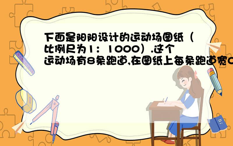 下面是阳阳设计的运动场图纸（比例尺为1：1000）.这个运动场有8条跑道,在图纸上每条跑道宽0.1cm下面是阳阳设计的运动场图纸（比例尺为1：1000）.这个运动场有8条跑道,在图纸上每条跑道宽0