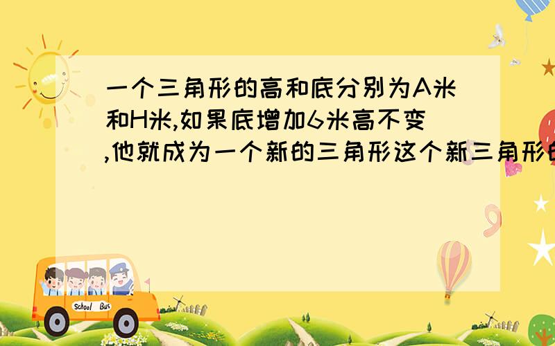 一个三角形的高和底分别为A米和H米,如果底增加6米高不变,他就成为一个新的三角形这个新三角形的面积比原来增加了几平方米?