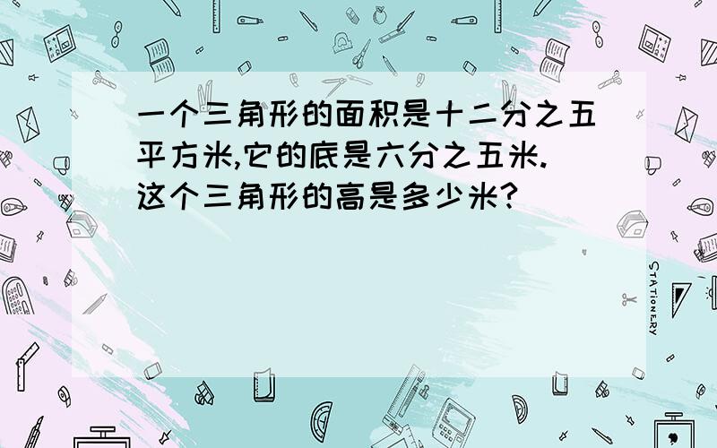 一个三角形的面积是十二分之五平方米,它的底是六分之五米.这个三角形的高是多少米?