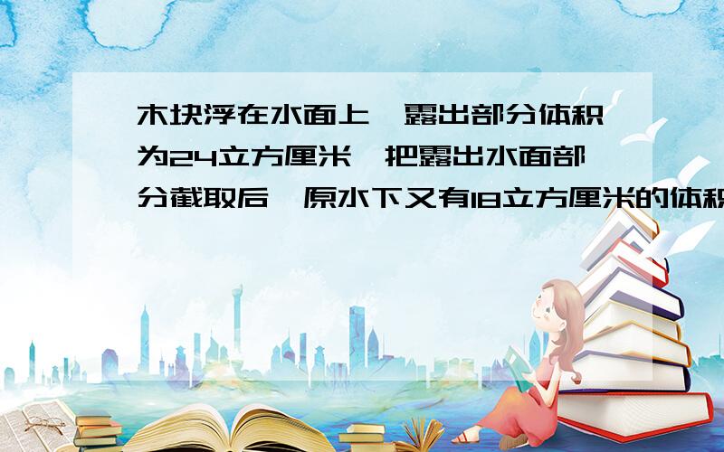 木块浮在水面上,露出部分体积为24立方厘米,把露出水面部分截取后,原水下又有18立方厘米的体积露出水面.如果再把露出水面的部分截去,把剩余部分投入酒精中,求它排开酒精的体积