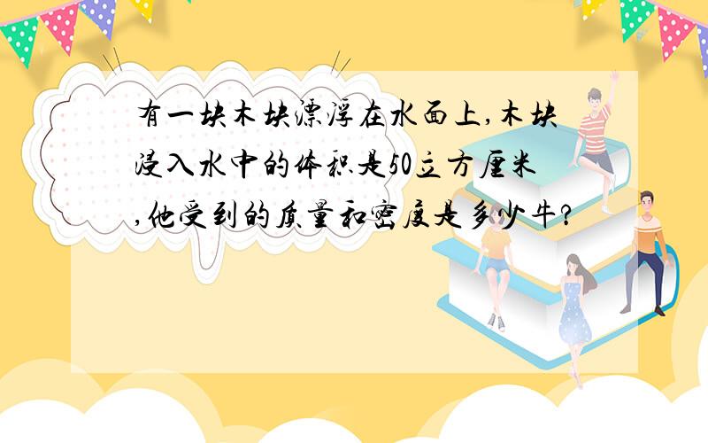 有一块木块漂浮在水面上,木块浸入水中的体积是50立方厘米,他受到的质量和密度是多少牛?