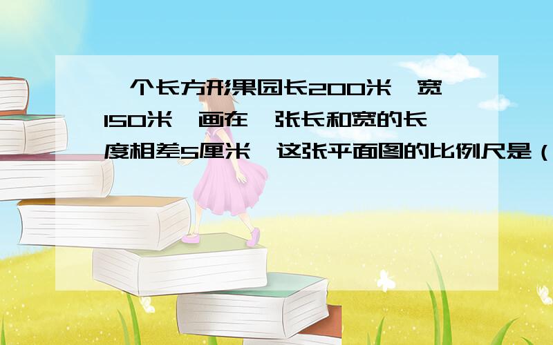 一个长方形果园长200米,宽150米,画在一张长和宽的长度相差5厘米,这张平面图的比例尺是（ ）在这张平面图上量得 一个圆形养鱼池的直径是4厘米,这个养鱼池的实际面积有（ ）平方米