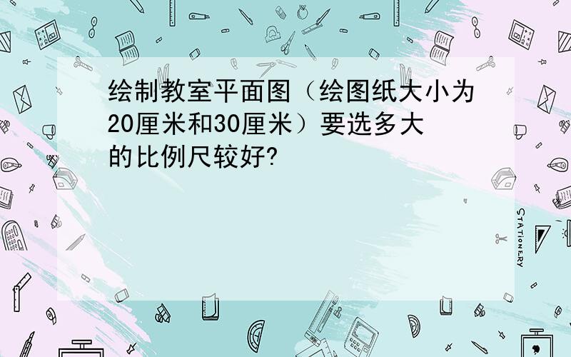 绘制教室平面图（绘图纸大小为20厘米和30厘米）要选多大的比例尺较好?