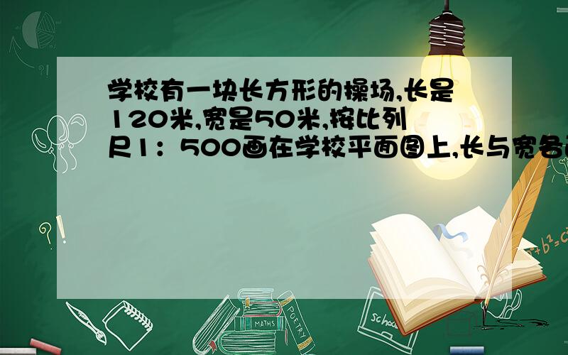 学校有一块长方形的操场,长是120米,宽是50米,按比列尺1：500画在学校平面图上,长与宽各画多少厘米?