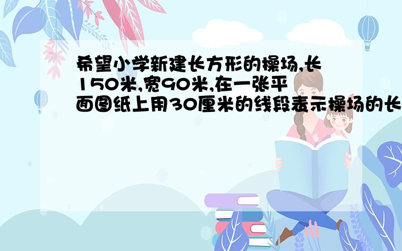 希望小学新建长方形的操场,长150米,宽90米,在一张平面图纸上用30厘米的线段表示操场的长,比例尺 宽是