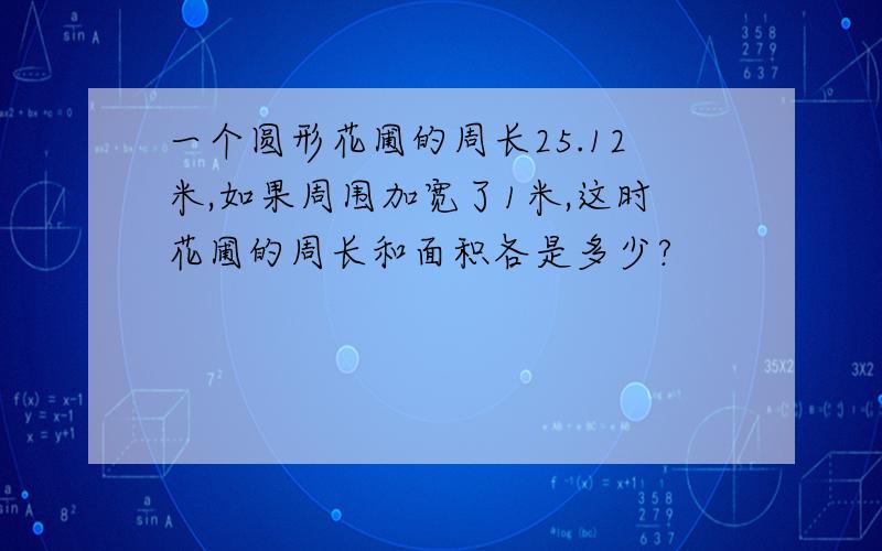 一个圆形花圃的周长25.12米,如果周围加宽了1米,这时花圃的周长和面积各是多少?