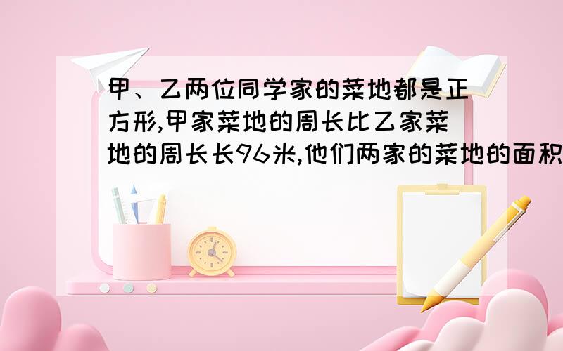 甲、乙两位同学家的菜地都是正方形,甲家菜地的周长比乙家菜地的周长长96米,他们两家的菜地的面积相差..甲、乙两位同学家的菜地都是正方形,甲家菜地的周长比乙家菜地的周长长96米,他们