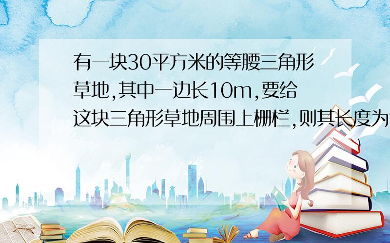 有一块30平方米的等腰三角形草地,其中一边长10m,要给这块三角形草地周围上栅栏,则其长度为?3种情况都要 我记得是3种情况 结果带根号.