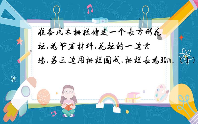 准备用木栅栏修建一个长方形花坛,为节省材料,花坛的一边靠墙,另三边用栅栏围成,栅栏长为30m． （1）花坛的面积能达到80平方米吗?能达到100平方米吗?（2）花坛的面积能达到120平方米吗?