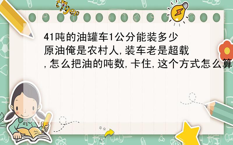 41吨的油罐车1公分能装多少原油俺是农村人,装车老是超载,怎么把油的吨数,卡住,这个方式怎么算,