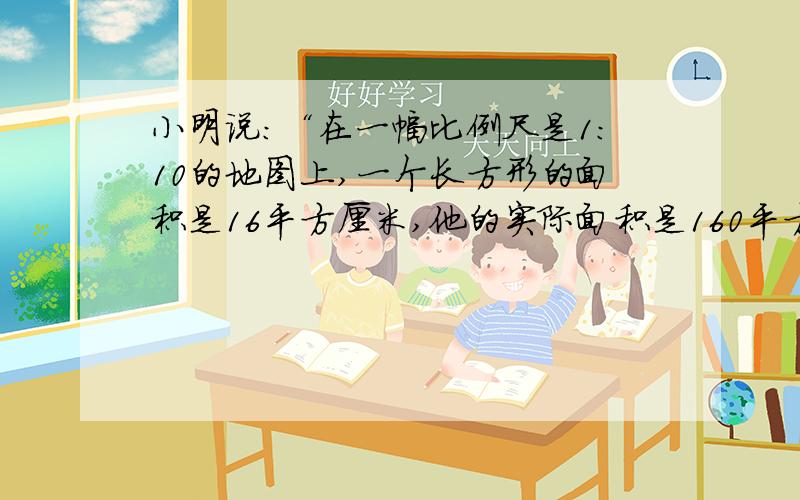 小明说：“在一幅比例尺是1:10的地图上,一个长方形的面积是16平方厘米,他的实际面积是160平方厘米.”你认为他说得对嘛?请说明理由