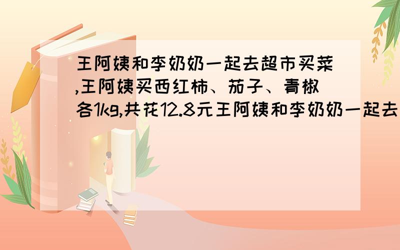 王阿姨和李奶奶一起去超市买菜,王阿姨买西红柿、茄子、青椒各1kg,共花12.8元王阿姨和李奶奶一起去超市买菜,王阿姨买了西红柿、茄子、青椒各1kg,共花12.8元；李奶奶买西红柿2kg,茄子1.5千克