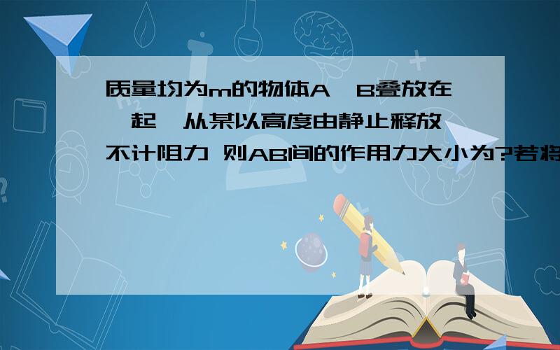 质量均为m的物体A,B叠放在一起,从某以高度由静止释放,不计阻力 则AB间的作用力大小为?若将两物体一起以某初速度竖直向上抛出,则AB之间的作用力大小为?