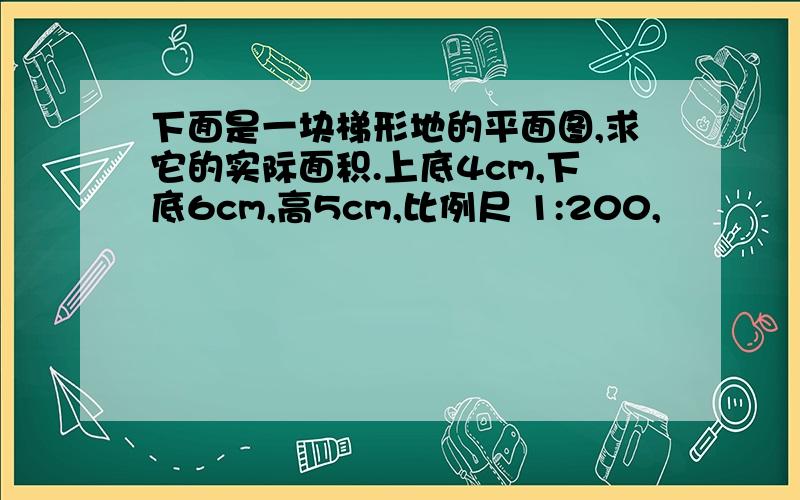 下面是一块梯形地的平面图,求它的实际面积.上底4cm,下底6cm,高5cm,比例尺 1:200,