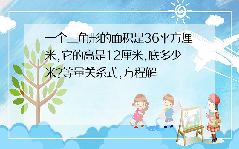 一个三角形的面积是36平方厘米,它的高是12厘米,底多少米?等量关系式,方程解