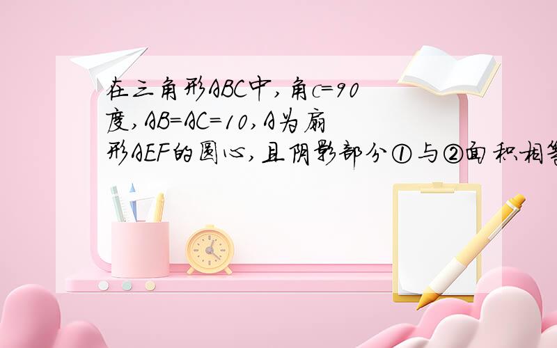 在三角形ABC中,角c=90度,AB=AC=10,A为扇形AEF的圆心,且阴影部分①与②面积相等,求扇形所在圆的面积要用算式来解答,还要有说明,用小学的方法.