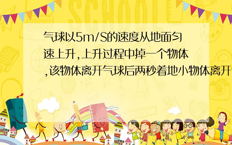 气球以5m/S的速度从地面匀速上升,上升过程中掉一个物体,该物体离开气球后两秒着地小物体离开气球后气...气球以5m/S的速度从地面匀速上升,上升过程中掉一个物体,该物体离开气球后两秒着