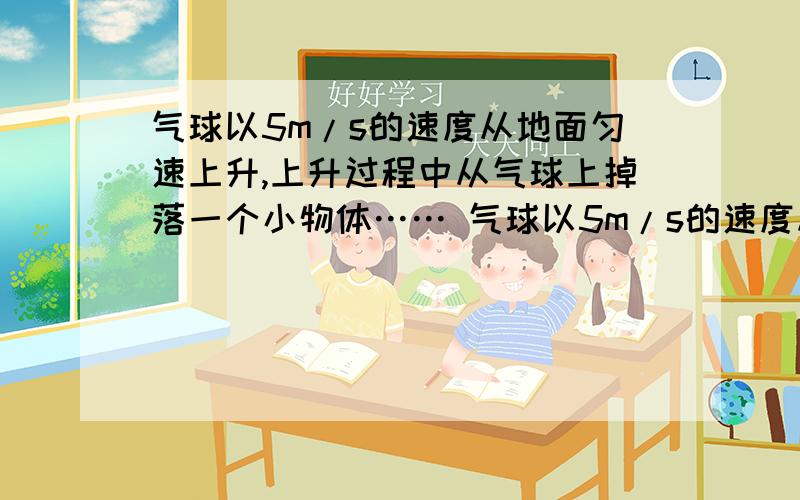 气球以5m/s的速度从地面匀速上升,上升过程中从气球上掉落一个小物体…… 气球以5m/s的速度从地气球以5m/s的速度从地面匀速上升,上升过程中从气球上掉落一个小物体……气球以5m/s的速度从