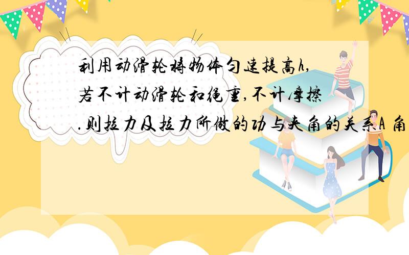 利用动滑轮将物体匀速提高h,若不计动滑轮和绳重,不计摩擦.则拉力及拉力所做的功与夹角的关系A 角度越大，拉力越大，做功也越大B 角度越小，拉力越大，做功也越大C 做功与角度大小无关