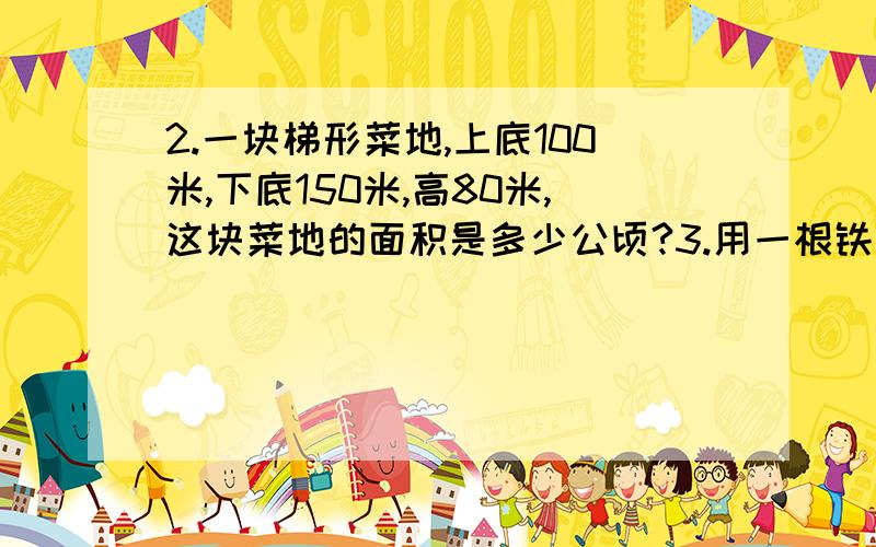 2.一块梯形菜地,上底100米,下底150米,高80米,这块菜地的面积是多少公顷?3.用一根铁丝可以围成一个长20厘米,宽12厘米的长方形,如果用这根铁丝围成一个最大的正方形的,这个正方形的面积是多