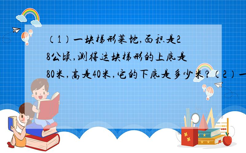 （1）一块梯形菜地,面积是28公顷,测得这块梯形的上底是80米,高是40米,它的下底是多少米?（2）一堆钢管,横截面是一个梯形,最上层有18根,最下层有29根,共12层.一共有多少根钢管?