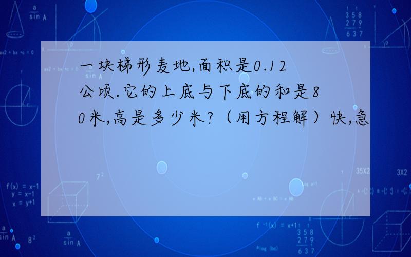 一块梯形麦地,面积是0.12公顷.它的上底与下底的和是80米,高是多少米?（用方程解）快,急