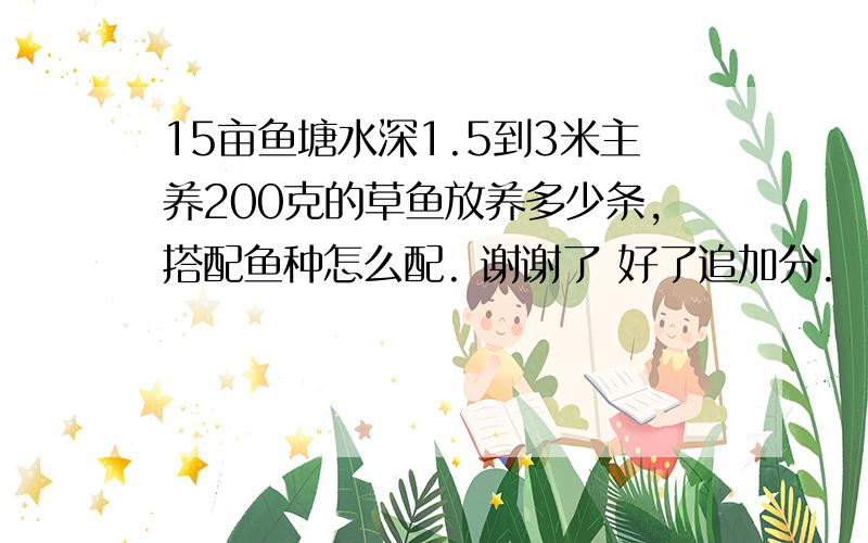 15亩鱼塘水深1.5到3米主养200克的草鱼放养多少条,搭配鱼种怎么配. 谢谢了 好了追加分.