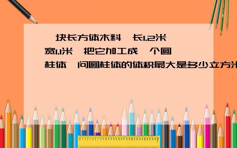 一块长方体木料,长1.2米,宽1.1米,把它加工成一个圆柱体,问圆柱体的体积最大是多少立方米?得数保留两位小数 明天要交了,赶快啊