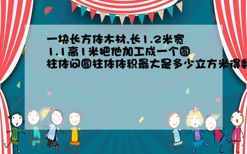 一块长方体木材,长1.2米宽1.1高1米把他加工成一个圆柱体问圆柱体体积最大是多少立方米得数保留两位小数