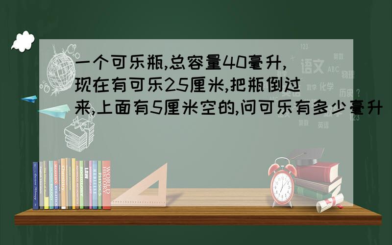 一个可乐瓶,总容量40毫升,现在有可乐25厘米,把瓶倒过来,上面有5厘米空的,问可乐有多少毫升