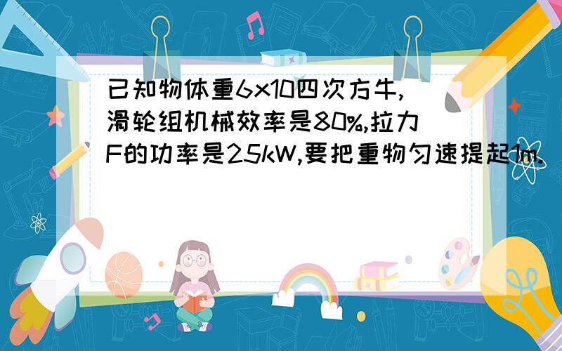 已知物体重6x10四次方牛,滑轮组机械效率是80%,拉力F的功率是25kW,要把重物匀速提起1m.(1)需要多大的拉力（2）需要多快时间是25 千瓦哦 不要看错