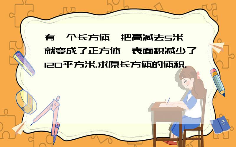 有一个长方体,把高减去5米,就变成了正方体,表面积减少了120平方米.求原长方体的体积.