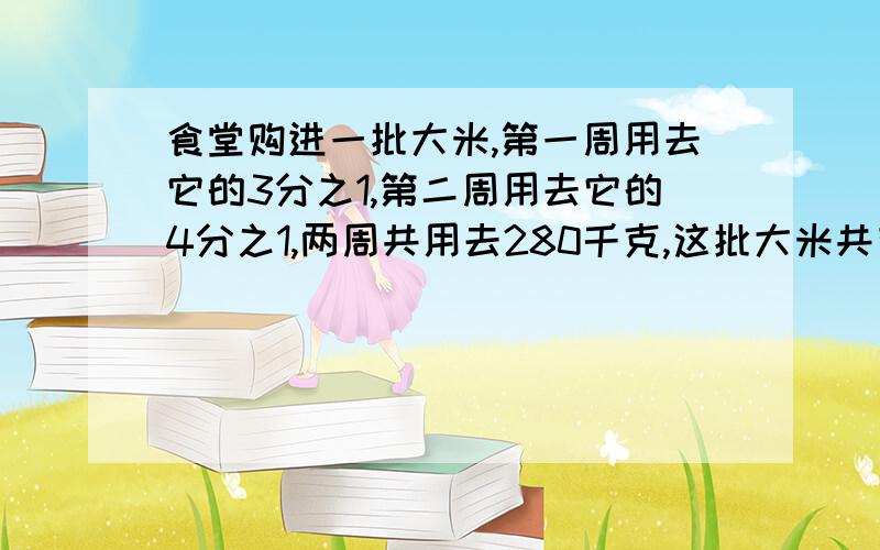 食堂购进一批大米,第一周用去它的3分之1,第二周用去它的4分之1,两周共用去280千克,这批大米共有多少千