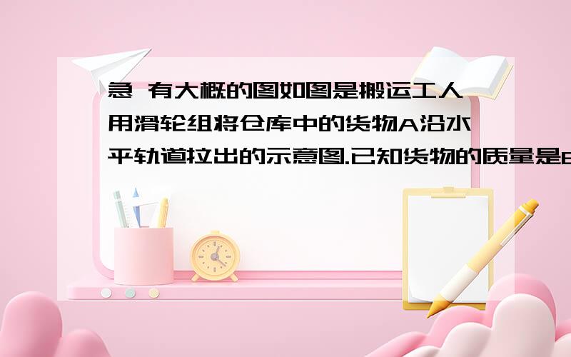 急 有大概的图如图是搬运工人用滑轮组将仓库中的货物A沿水平轨道拉出的示意图.已知货物的质量是600KG,所受轨道的摩擦力是其重力的1/5,该滑轮组的机械效率是75%.若人以0.5m/s的速度云素前