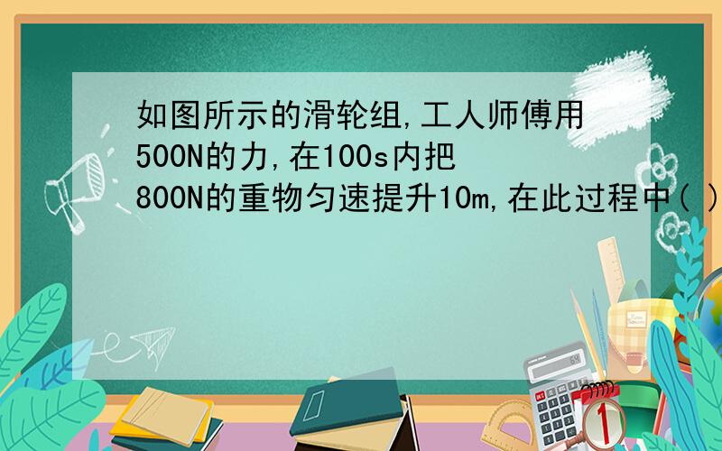 如图所示的滑轮组,工人师傅用500N的力,在100s内把800N的重物匀速提升10m,在此过程中( )A.他做的有用功是8000WB.他做的总功是1000JC.他做功的功率是80WD.滑轮组的机械效率是80%但是我想知道A为什么