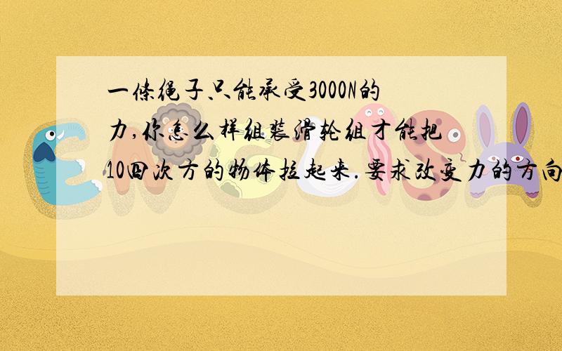 一条绳子只能承受3000N的力,你怎么样组装滑轮组才能把10四次方的物体拉起来.要求改变力的方向并且使用的滑轮的个数尽量少要图