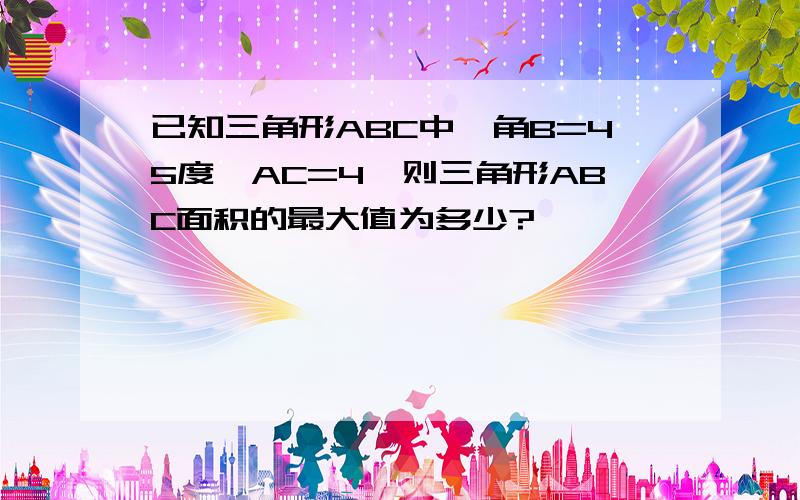 已知三角形ABC中,角B=45度,AC=4,则三角形ABC面积的最大值为多少?