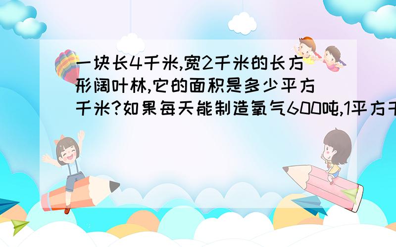 一块长4千米,宽2千米的长方形阔叶林,它的面积是多少平方千米?如果每天能制造氧气600吨,1平方千米的阔叶林每天能制造氧气多少吨?