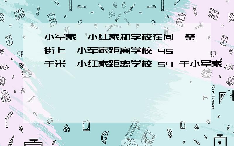 小军家,小红家和学校在同一条街上,小军家距离学校 45 千米,小红家距离学校 54 千小军家、小红家和学校在同一条街上,小军家距离学校 千米,小红家距离学校 千米,她们两家最近相距多少千米